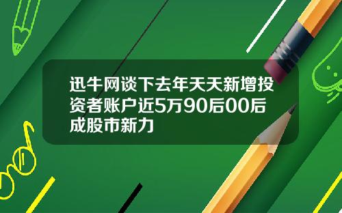 迅牛网谈下去年天天新增投资者账户近5万90后00后成股市新力