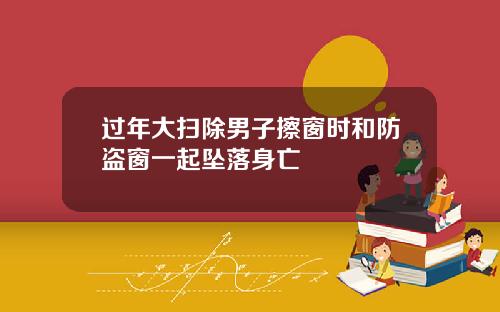 过年大扫除男子擦窗时和防盗窗一起坠落身亡
