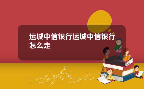 运城中信银行运城中信银行怎么走