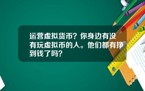 运营虚拟货币？你身边有没有玩虚拟币的人。他们都有挣到钱了吗？
