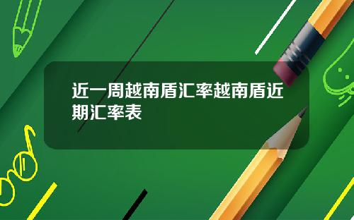 近一周越南盾汇率越南盾近期汇率表