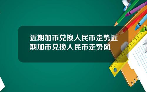 近期加币兑换人民币走势近期加币兑换人民币走势图