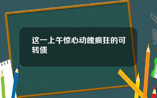 这一上午惊心动魄疯狂的可转债