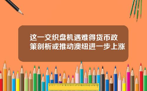 这一交织盘机遇难得货币政策剖析或推动澳纽进一步上涨