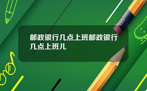 邮政银行几点上班邮政银行几点上班儿