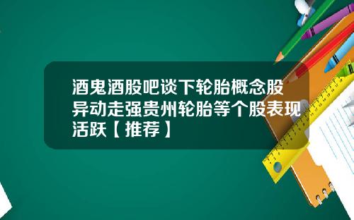 酒鬼酒股吧谈下轮胎概念股异动走强贵州轮胎等个股表现活跃【推荐】