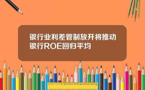 银行业利差管制放开将推动银行ROE回归平均