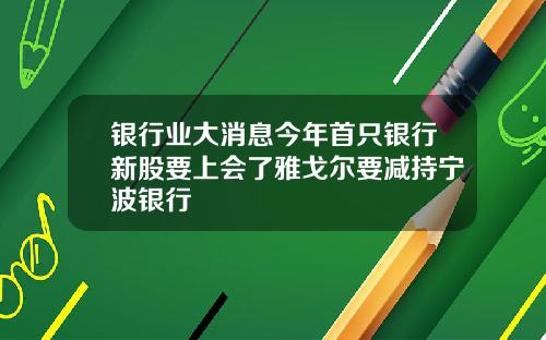 银行业大消息今年首只银行新股要上会了雅戈尔要减持宁波银行