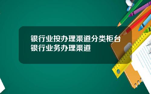银行业按办理渠道分类柜台银行业务办理渠道