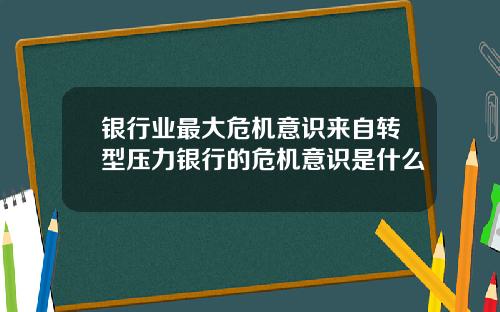 银行业最大危机意识来自转型压力银行的危机意识是什么