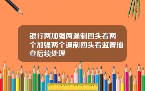 银行两加强两遏制回头看两个加强两个遏制回头看监管抽查后续处理