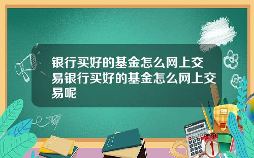 银行买好的基金怎么网上交易银行买好的基金怎么网上交易呢