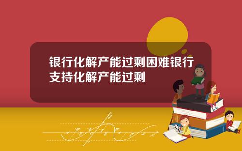 银行化解产能过剩困难银行支持化解产能过剩