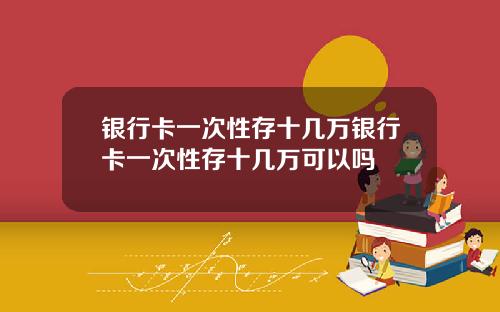 银行卡一次性存十几万银行卡一次性存十几万可以吗