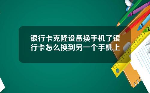 银行卡克隆设备换手机了银行卡怎么换到另一个手机上