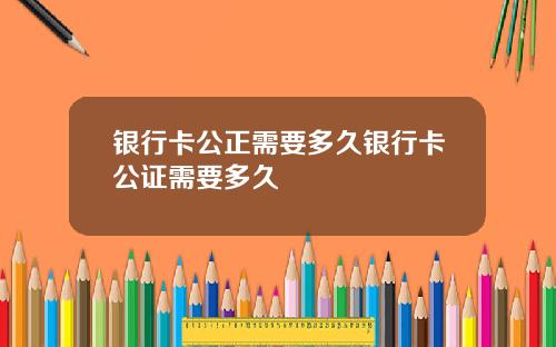 银行卡公正需要多久银行卡公证需要多久