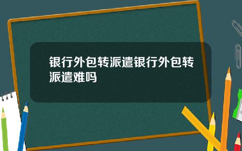 银行外包转派遣银行外包转派遣难吗