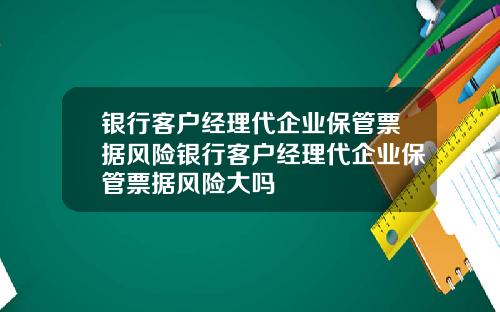 银行客户经理代企业保管票据风险银行客户经理代企业保管票据风险大吗