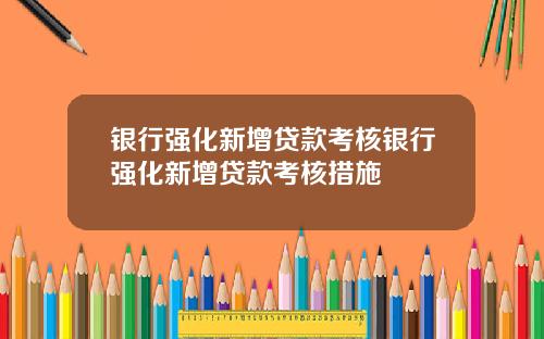 银行强化新增贷款考核银行强化新增贷款考核措施