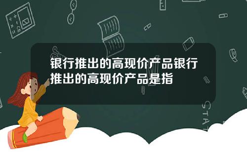 银行推出的高现价产品银行推出的高现价产品是指