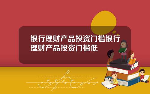 银行理财产品投资门槛银行理财产品投资门槛低