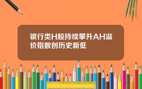 银行类H股持续攀升AH溢价指数创历史新低