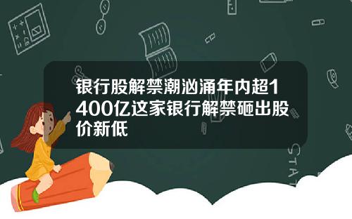 银行股解禁潮汹涌年内超1400亿这家银行解禁砸出股价新低