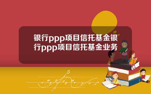 银行ppp项目信托基金银行ppp项目信托基金业务