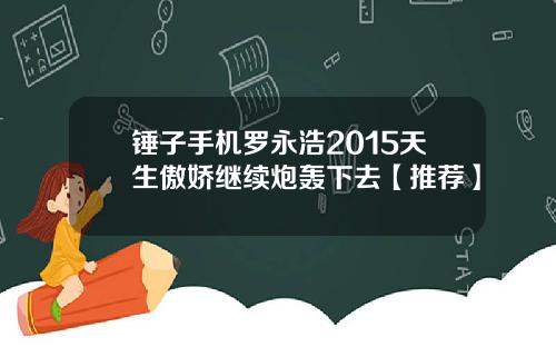 锤子手机罗永浩2015天生傲娇继续炮轰下去【推荐】