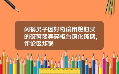 闯祸男子因好奇偷用媳妇买的破窗器弄碎柜台钢化玻璃,评论区炸锅