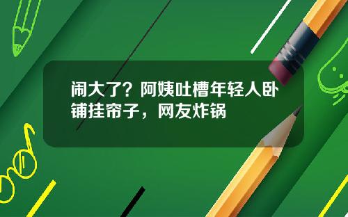 闹大了？阿姨吐槽年轻人卧铺挂帘子，网友炸锅