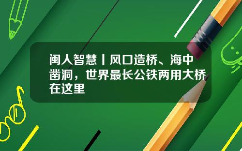 闽人智慧丨风口造桥、海中凿洞，世界最长公铁两用大桥在这里