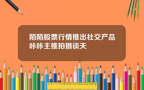 陌陌股票行情推出社交产品咔咔主推拍摄谈天