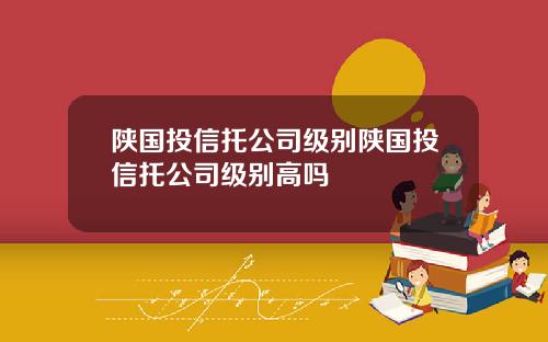 陕国投信托公司级别陕国投信托公司级别高吗