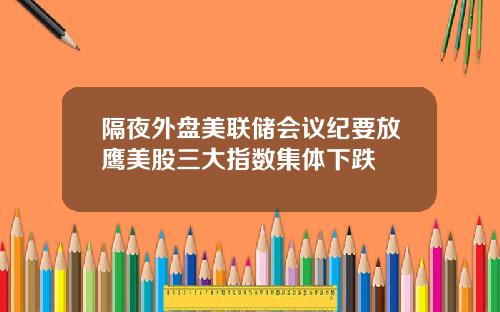 隔夜外盘美联储会议纪要放鹰美股三大指数集体下跌