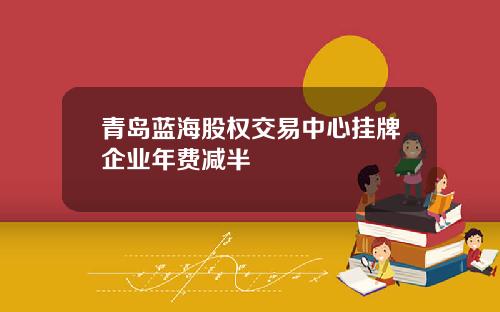 青岛蓝海股权交易中心挂牌企业年费减半