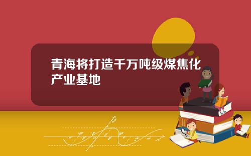 青海将打造千万吨级煤焦化产业基地