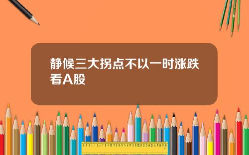 静候三大拐点不以一时涨跌看A股