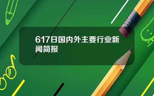 617日国内外主要行业新闻简报