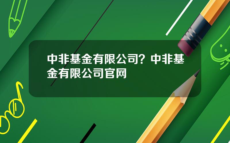 中非基金有限公司？中非基金有限公司官网