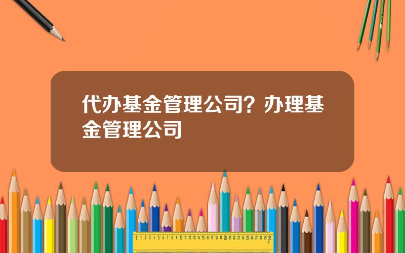 代办基金管理公司？办理基金管理公司