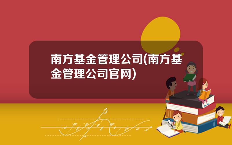 南方基金管理公司(南方基金管理公司官网)