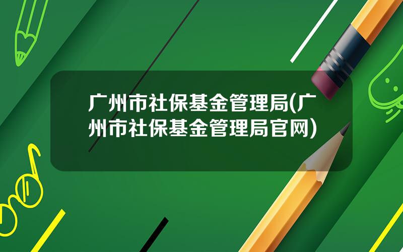 广州市社保基金管理局(广州市社保基金管理局官网)
