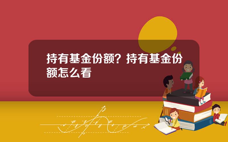 持有基金份额？持有基金份额怎么看