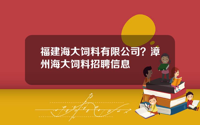 福建海大饲料有限公司？漳州海大饲料招聘信息