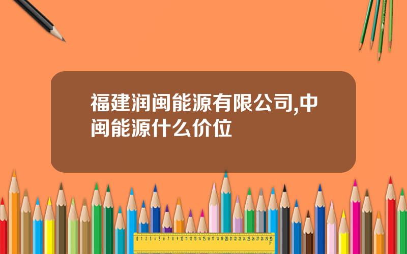 福建润闽能源有限公司,中闽能源什么价位