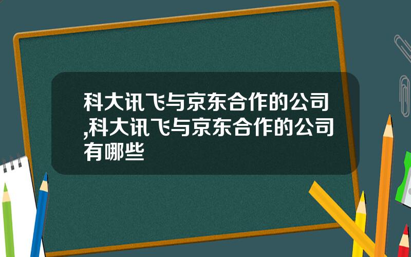 科大讯飞与京东合作的公司,科大讯飞与京东合作的公司有哪些