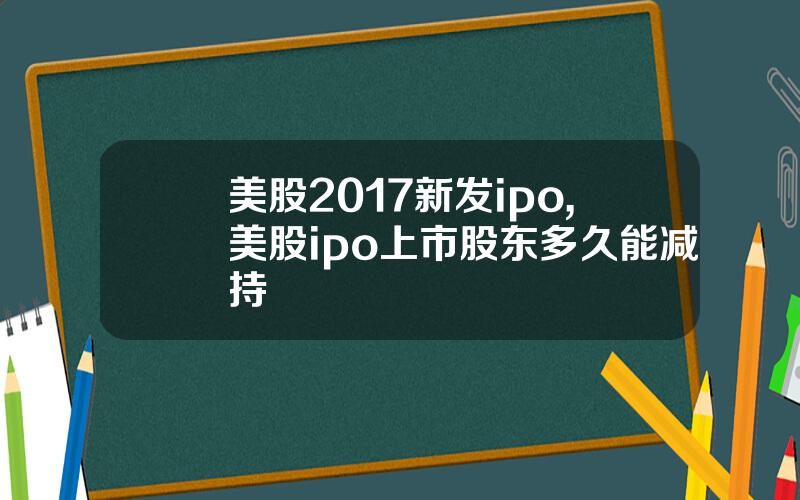 美股2017新发ipo,美股ipo上市股东多久能减持