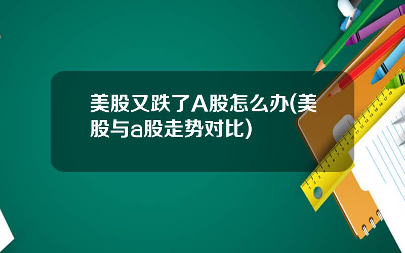 美股又跌了A股怎么办(美股与a股走势对比)