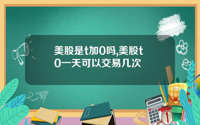 美股是t加0吗,美股t+0一天可以交易几次
